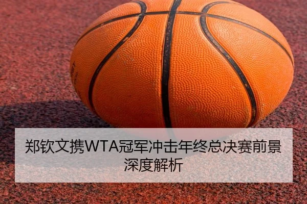 郑钦文携WTA冠军冲击年终总决赛前景深度解析
